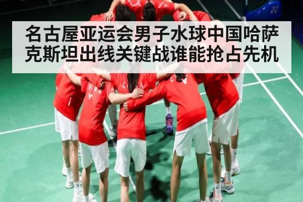 名古屋亚运会男子水球中国哈萨克斯坦出线关键战谁能抢占先机